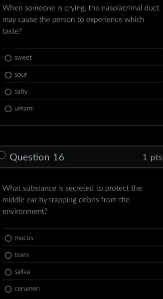 When someone is crying, the nasolacrimal duct
may cause the person to experience which
taste?
sweet
sour
salty
umami
Question 16
What substance is secreted I to protect the
middle ear by trapping debris from the
environment?
mucus
tears
saliva
cerumen
1 pts