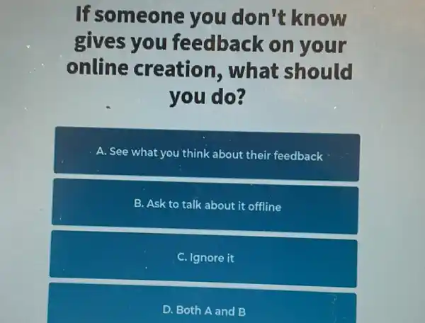 If someone you don't know
gives you feedback on your
online creation , what should
you do?
A. See what you think about their feedback
B. Ask to talk about it offline
C . Ignore it
D. Both A and B