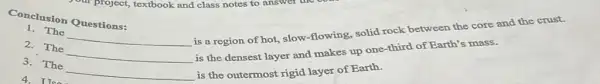 somethird of Earth s mass.
is a region of hot.slow-flowing, solid rock between the core and the crust.
2. The __
Conclusion Questions:
1. The
__
3. The __
is the outermost rigid layer of Earth.