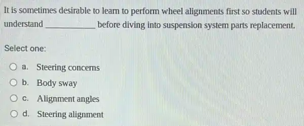 It is sometimes desirable to learn to perform wheel alignments first so students will
understand __ before diving into suspension system parts replacement.
Select one:
a. Steering concerns
b. Body sway
c. Alignment angles
d. Steering alignment