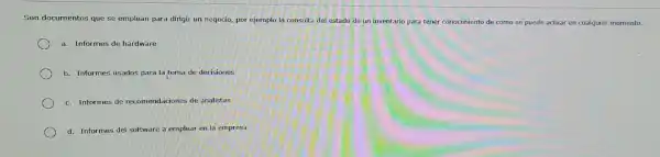 Son documentos que se emplean para dirigir un negodo, por ejemplo la consulta del estado de
un inventario para tener conocimiento de cómo se puede actual en cualquier momento.
a. Informes de hardware
b. Informes usados para la toma de decisiones
c. Informes de recomendaciones de analistas
d. Informes del software a emplear en la empresa