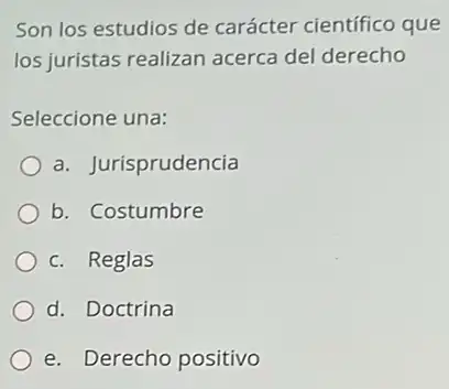 Son los estudios de carácter científico que
los juristas realizan acerca del derecho
Seleccione una:
a. Jurisprudencia
b. Costumbre
c. Reglas
d. Doctrina
e. Derecho positivo