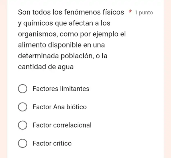 Son todos los fenómenos físicos 1 punto
y químicos que afectan a los
organismos , como por ejemplo el
alimento disponible en una
determinada población, o la
cantidad de agua
Factores limitantes
Factor Ana biótico
Factor correlacional
Factor critico