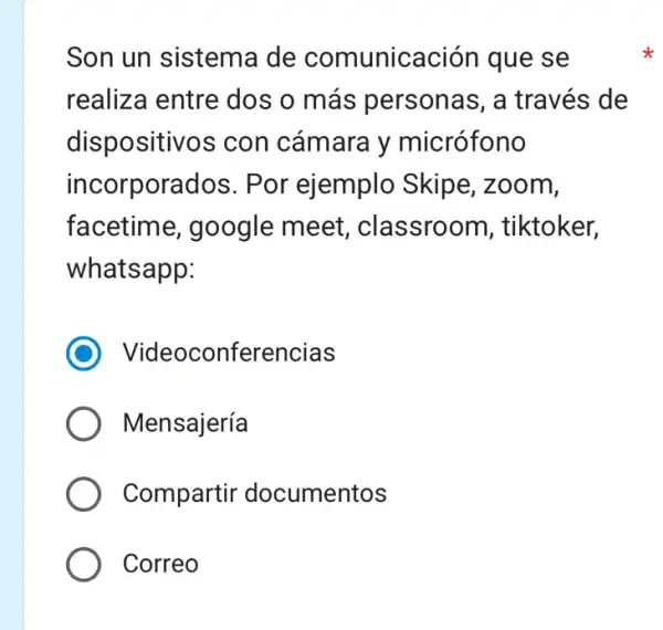 Son un sistema de comunicación que se
realiza entre dos o más personas, a través de
dispositivos con cámara y micrófono
incorporados . Por ejemplo Skipe, zoom,
facetime , google meet , classroom , tiktoker,
whatsapp:
) Videoconferencias
Mensajería
Compartir documentos
Correo