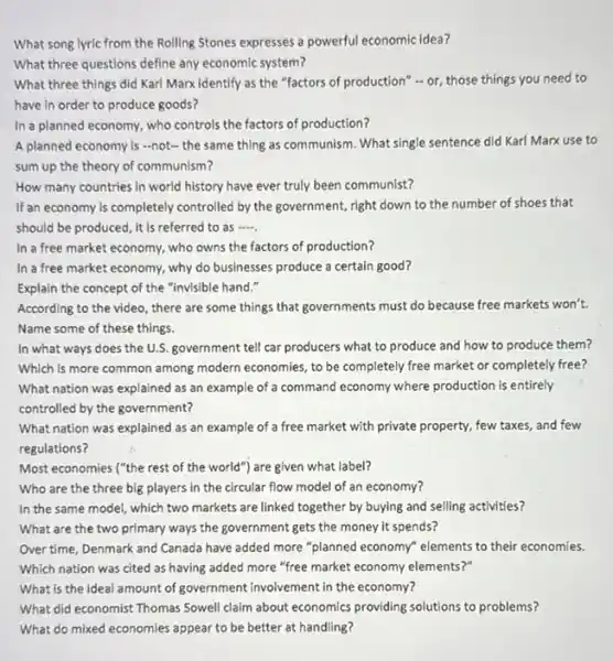 What song lyric from the Rolling Stones expresses a powerful economic idea?
What three questions define any economic system?
What three things did Karl Marx identify as the "factors of production"- or, those things you need to
have in order to produce goods?
In a planned economy,who controls the factors of production?
A planned economy is -not- the same thing as communism. What single sentence did Karl Marx use to
sum up the theory of communism?
How many countries in world history have ever truly been communist?
If an economy is completely controlled by the government.right down to the number of shoes that
should be produced, it is referred to as
In a free market economy, who owns the factors of production?
In a free market economy, why do businesses produce a certain good?
Explain the concept of the "invisible hand."
According to the video there are some things that governments must do because free markets won't.
Name some of these things.
In what ways does the U.S. government tell car producers what to produce and how to produce them?
Which is more common among modern economies, to be completely free market or completely free?
What nation was explained as an example of a command economy where production is entirely
controlled by the government?
What nation was explained as an example of a free market with private property, few taxes, and few
regulations?
Most economies ("the rest of the world") are given what label?
Who are the three big players in the circular flow model of an economy?
In the same model,which two markets are linked together by buying and selling activities?
What are the two primary ways the government gets the money it spends?
Over time, Denmark and Canada have added more "planned economy" elements to their economies.
Which nation was cited as having added more "free market economy elements zoo
What is the ideal amount of government involvement in the economy?
What did economist Thomas Sowell claim about economics providing solutions to problems?
What do mixed economies appear to be better at handling?