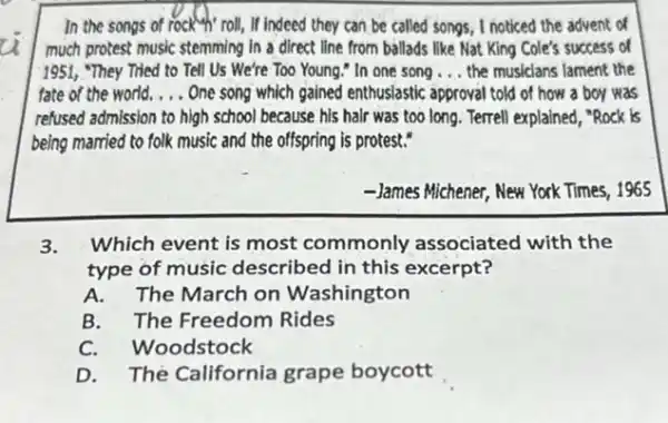 In the songs of rock"},"coll, if indeed they can be called songs, I noticed the advent of
much protest music stemming in a direct line from ballads like Nat King Cole's success of
1951, "They Tried to Tell Us We're Too Young." In one song __ the musicians lament the
fate of the world. __ One song which gained enthusiastic approval told of how a boy was
refused admission to high school because his half was too long. Terrell explained, "Rock is
being married to folk music and the offspring is protest."
-James Michener, New York Times, 1965
3. Which event is most commonly associated with the
type of music described in this excerpt?
A. The March on Washington
B. The Freedom Rides
C. Woodstock
D. Thé California grape boycott