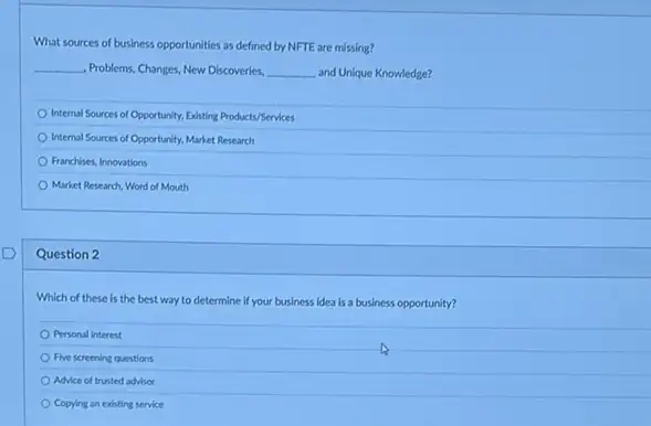 What sources of business opportunities as defined by NFTE are missing?
__ . Problems, Changes, New Discoveries, __ and Unique Knowledge?
Internal Sources of Opportunity Existing Products/Services
Internal Sources of Opportunity.Market Research
Franchises, Innovations
Market Research, Word of Mouth
Question 2
Which of these is the best way to determine if your business idea is a business opportunity?
Personal interest
Five screening questions
Advice of trusted advisor
Copying an existing service