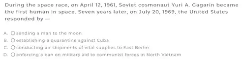 During the space race on April 12,1961,Soviet cosmonaut Yuri A Gagarin became
the first human in space. Seven years later on July 20,1969 the United States
responded by -
A. sending a man to the moon
B. establishing a quarantine against Cuba
C. conducting air shipments of vital supplies to East Berlin
D. enforcing a ban on military aid to com munist forces in North Vietnam