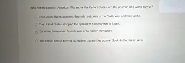 Why did the Spanish -American War move the United States into the position of a world power?
The United States acquired Spanish territories in the Caribbean and the Pacific.
The United States stopped the spread of communism in Spain.
The United States ended Spanish trade in the Eastem Hemisphere.
The United States proved its nuclear capabilities against Spain in Southeast Asia.