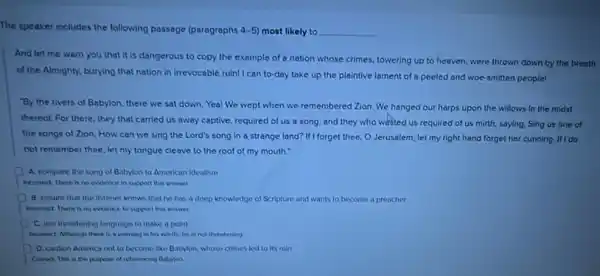 The speaker includes the following passage (paragraphs 4-5) most likely to __
And let me warn you that it is dangerous to copy the example of a nation whose crimes, towering up to heaven, were thrown down by the breath
of the Almighty, burying that nation in irrevocable ruin! I can to-day take up the plaintive lament of a peeled and woe-smitten people!
By the rivers of Babylon, there we sat down. Yea! We wept when we remembered Zion We hanged our harps upon the willows in the midst
thereof. For there, they that carried us away captive, required of us a song; and they who wasted us required of us mirth, saying.Sing us one of
the songs of Zion How can we sing the Lord's song in a strange land? If forget thee, O Jerusalem let my right hand forget her cunning. If I do
not remember thee, let my tongue cleave to the roof of my mouth."
A. compare the song of Babylon to American idealism
Incomect There is no evidence to support the answer
8 ensure that the listener knows that he has a deep knowledge of Scripture and wants to become a preacher
Incorrect There is no evidence to support this answer
C. use threatening language to make a point
Incorrect Athough there is a warning in his words, he is not threatening
D. caution America not to become like Babyion whose crimes led to its ruin
Cared. The is the purpose of reterencing Babylon.