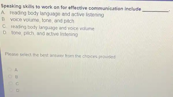 Speaking skills to work on for effective communication include
__
A. reading body language and active listening
B. voice volume, tone , and pitch
C. reading body language and voice volume
D. tone, pitch, and active listening
Please select the best answer from the choices provided
A
B
C
D