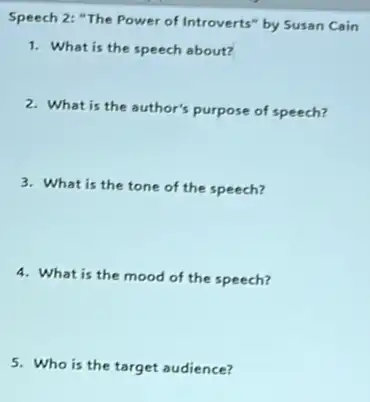 Speech 2: "The Power of Introverts" by Susan Cain
1. What is the speech about?
2. What is the author's purpose of speech?
3. What is the tone of the speech?
4. What is the mood of the speech?
5. Who is the target audience?