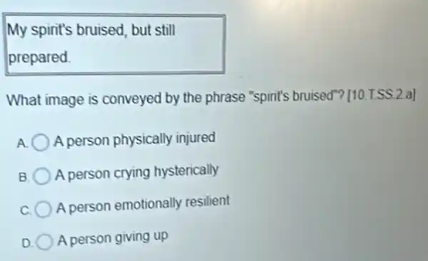 My spirit's bruised, but still
prepared
What image is conveyed by the phrase "spirit's bruised"? [10.T.SS.2 al
A person physically injured
B A person crying hysterically
A person emotionally resilient
A person giving up