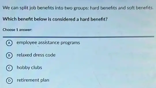 We can split job benefits into two groups:hard benefits and soft benefits.
Which benefit below is considered a hard benefit?
Choose 1 answer:
A employee assistance programs
B relaxed dress code
C hobby clubs
D retirement plan