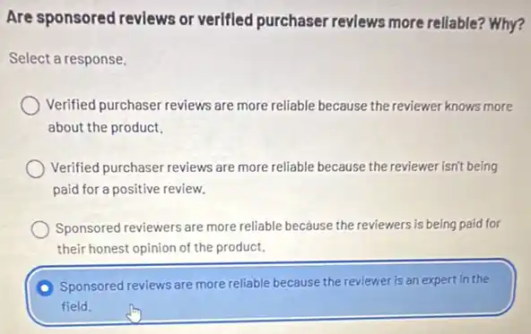 Are sponsored reviews or verified purchaser reviews more rellable? Why?
Select a response.
Verified purchaser reviews are more reliable because the reviewer knows more
about the product.
Verified purchaser reviews are more reliable because the reviewer isn't being
paid for a positive review.
Sponsored reviewers are more reliable because the reviewers is being paid for
their honest opinion of the product.
Sponsored reviews are more reliable because the reviewer is an expert in the
field.