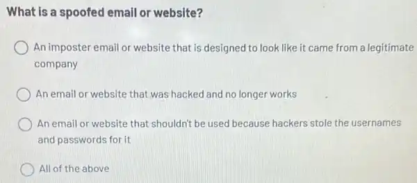 What is a spoofed email or website?
An imposter email or website that is designed to look like it came from a legitimate.
company
An email or website that was hacked and no longer works
An email or website that shouldn't be used because hackers stole the usernames
and passwords for it
All of the above