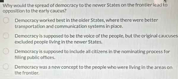 Why would the spread of democracy to the newer States on the frontier lead to
opposition to the early caucus?
Democracy worked best in the older States, where there were better
transportation and communication systems in place.
Democracy is supposed to be the voice of the people, but the original caucuses
excluded people living in the newer States.
Democracy is supposed to include all citizens in the nominating process for
filling public offices.
Democracy was a new concept to the people who were living in the areas on
the frontier.