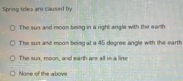 Spring tides are caused by
The sun and moon being in a right angle with the earth
The sun and moon being at a 45 degree angle with the earth
The sun, moon, and earth are all in a line
None of the above