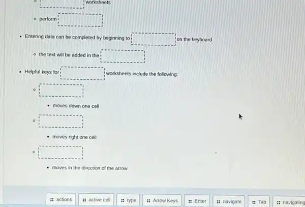 square 
I worksheets
- perform square 
Entering data can be completed by beginning to square  on the keyboard
- the text will be added in the square 
- Helpful keys for square  worksheets include the following:
square 
moves down one cell
square 
- moves right one cell
0 square 
moves in the direction of the arrow
: actions
: active cell
: type
: Arrow Keys
: Enter
: navigate
Tab
: navigating