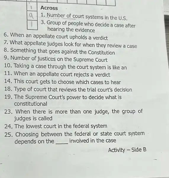 square 
square 
square 
square 
square 
square 
square 
Across
square 
1. Number of court systems in the U.S.
square 
3. Group of people who decide a case after
hearing the evidence
6. When an appellate court upholds a verdict
7. What appellate judges look for when they review a case
8. Something that goes against the Constitution
9. Number of justices on the Supreme Court
10. Taking a case through the court system is like an
11. When an appellate court rejects a verdict
14. This court gets to choose which cases to hear
18. Type of court that reviews the trial court's decision
19. The Supreme Court's power to decide what is
constitutional
23. When there is more than one judge the group of
judges is called
24. The lowest court in the federal system
25. Choosing between the federal or state court system
depends on the __ involved in the case
Activity - Side B