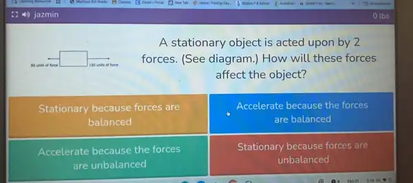 square 
A stationary object is acted upon by 2
forces. (See diagram.) How will these forces
affect the object?
Stationary because forces are
balanced
Accelerate because the forces
are balanced
Accelerate because the forces
are unbalanced
Stationary because forces are
unbalanced