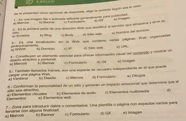 ss EJERCICIO
Se te presentan cinco opciones de respuesta, elige la correcta según sea el caso:
1.- Es una imagen fija o animada utilizada generalmente para publicidad.
e) Imagen
a) Marcos
b) Banner
c) Formulario
d) Gif
2.- Es la primera part de una dirección Web que identifica al servidor que almacena y sirve su
sitio.
d) Sitio web
e) Nombre del dominio
a) Sonidos
b) Blog
c) Body
Es una localización en la Web que contiene varias páginas Web organizadas
jerárquicamente.
a)www
b) Dominio
c) IP
d) Sitio web
e) URL
4. Constituyen un elemento esencial para ofrecer información visual del contenido y mostrar un
diseño atractivo y personal.
a) Marcos
b) Banner
c) Formulario
d) Gif
e) Imagen
5.- También Ilamados frames son una especie de recuadro independiente en el que puede
cargar una página Web.
a) Ventana
b) Diseño
c) Marcos
d) Formulario
e) Dibujos
6.- Conforman la personalidad de un sitio y generan un impacto emocional que determina que el
sitio sea atractivo.
d)
a) Elementos visuales
b) Elementos de audio
c) Elementos multimedia
Elementos
e) Elementos web
7-Zona para introducir datos o comentarios. Una plantilla o página con espacios vacios para
llenarse con alguna finalidad.
a) Marcos
b) Banner
c) Formulario
d) Gif
e) Imagen