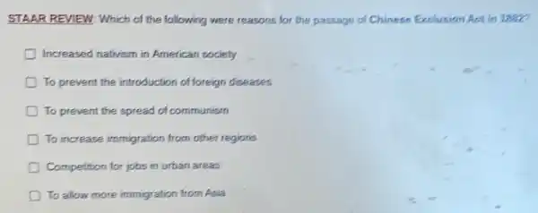 STAAR REVIEW: Which of the following were reasons for the passage of Chinese Exclusion Act in 1882?
Increased nativism in American society
To prevent the introduction of foreign diseases
To prevent the spread of communism
D To increase immigration from other regions
Competition for jobs in urban areas
D To allow more immigration from Asia