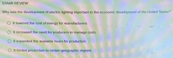 STAAR REVIEW:
Why was the development of electric lighting important to the economic development of the United States?
It lowered the cost of energy for manufacturers
It increased the need for producers to manage costs
It expanded the available hours for production
It limited production to certain geographic regions