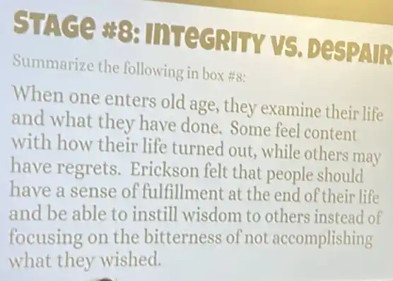 STACE 83 IITEGRITY VS DESPAR
Summarize the following in box #s:
When one enters old age, they examine their life
and what they have done. Some feel content
with how their life turned out, while others may
have regrets.Erickson felt that people should
have a sense of fulfillment at the end of their life
and be able to instill wisdom to others instead of
focusing on the bitterness of not accomplishing
what they wished.