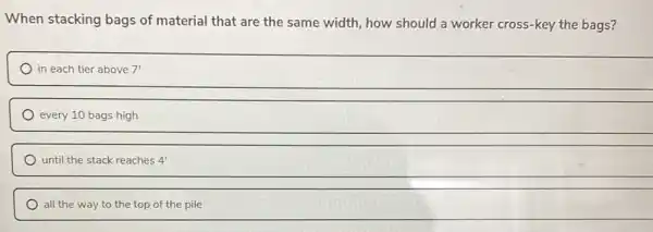 When stacking bags of material that are the same width, how should a worker cross-key the bags?
in each tier above 7'
every 10 bags high
until the stack reaches 4'
all the way to the top of the pile