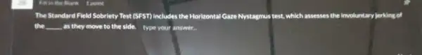 The Standard Field Sobriety Test (SFST) Includes the Horizontal Gaze Nystagmus test, which assesses the Involuntary jerking of
the . as they move to the side. type your answer. __