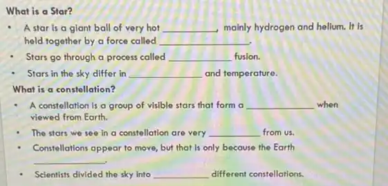 What is a Star?
A star is a giant ball of very hot __ mainly hydrogen and helium.It is
held together by a force called __
Stars go through a process called __ fusion.
Stars in the sky differ in __ and temperature.
What is a constellation?
A constellation is a group of visible stars that form a __ when
viewed from Earth.
The stars we see In a constellation are very __ from us.
Constellations appear to move but that is only because the Earth
__
Scientists divided the sky into __ different constellations.