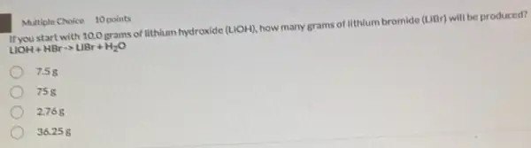 If you start with 10.0 grams of lithium hydroxide
(LiOH)
how many grams of Ilthium bromide (LIBr) will be produced?
LiOH+HBrarrow LBr+H_(2)O
7.58
758
2.76g
36.258
Multiple Choice 10 points