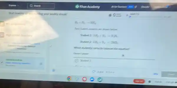 Start leveling wo ind Dilling your weekly streak!
My assignments
High school chemistry
H_(2)+N_(2)arrow NH_(3)
Two student answers are shown below.
Student 1: 3H_(2)+N_(2)arrow N_(2)H_(6)
Student 2: 3H_(2)+N_(2)arrow 2NH_(3)
Which student(s) correctly balanced the equation?
Choose 1 answer:
k
Student 1
log chemical