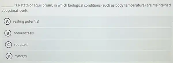 __ is a state of equilibrium, in which biologica conditions (such as body temperature) are maintained
at optimal levels.
A resting potential
B homeostasis
C reuptake
D synergy