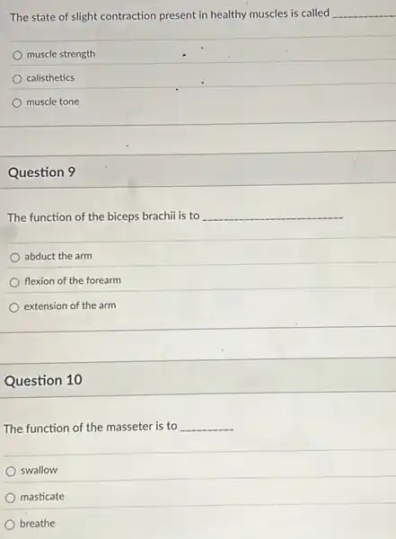 The state of slight contraction present in healthy muscles is called __
muscle strength
calisthetics
muscle tone
Question 9
The function of the biceps brachii is to __
abduct the arm
flexion of the forearm
extension of the arm
Question 10
The function of the masseter is to __
swallow
masticate
breathe