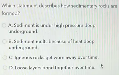 Which statemen describes how sedimentary rocks are
formed?
A. Sediment is under high pressure deep
underground.
B. Sediment melts because of heat deep
underground.
C. Igneous rocks get worn away over time.
D. Loose layers bond together over time.