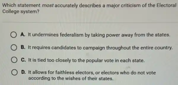 Which statement most accurately describes a major criticism of the Electoral
College system?
A. It undermines federalism by taking power away from the states.
B. It requires candidates to campaign throughout the entire country.
C. It is tied too closely to the popular vote in each state.
D. It allows for faithless electors, or electors who do not vote
according to the wishes of their states.