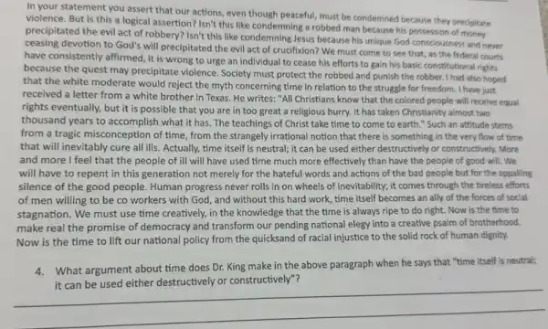 In your statement you assert that our actions.even though peaceful, must be condernned because they preciptate
violence. But is this a logical assertion? Isn't this like condemning a robbed man because his possession of money
precipitated the evil act of robbery? Isn't this like condemning Jesus because his unique God consciousness and never
ceasing devotion to God's will precipitated the evil act of crucifixion? We must come to see that, as the federal courts
have consistently affirmed, it is wrong to urge an individual to cease his efforts to gain his basic constitutional rights
because the quest may precipitate violence. Society must protect the robbed and punish the robber. I had also hoped
that the white moderate would reject the myth concerning time in relation to the struggle for freedom. I have just
received a letter from a white brother in Texas. He writes: "All Christians know that the colored people will receive equal
rights eventually, but it is possible that you are in too great a religious hurry. It has taken Christianity almost two
thousand years to accomplish what it has. The teachings of Christ take time to come to earth." Such an attitude stems
from a tragic misconception of time, from the strangely irrational notion that there is something in the very flow of time
that will inevitably cure all ills. Actually, time itself is neutral; it can be used either destructively or constructively. More
and more I feel that the people of ill will have used time much more effectively than have the people of good will. We
will have to repent in this generation not merely for the hateful words and actions of the bad people but for the appalling
silence of the good people. Human progress never rolls in on wheels of inevitability; it comes through the tireless efforts
of men willing to be co workers with God, and without this hard work, time itself becomes an ally of the forces of social
stagnation. We must use time creatively, in the knowledge that the time is always ripe to do right. Now is the time to
make real the promise of democracy and transform our pending national elegy into a creative psalm of brotherhood.
Now is the time to lift our national policy from the quicksand of racial injustice to the solid rock of human dignity.
4. What argument about time does Dr. King make in the above paragraph when he says that "time itself is neutral;
above paingraph when me up that the tears shadows.
__