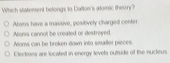 Which statement belongs to Datton's atomic theory?
Atoms have a massive positively charged center.
Atoms cannot be created or destroyed.
Atoms can be broken down into smaller pieces.
Electrons are located in energy levels outside of the nucleus