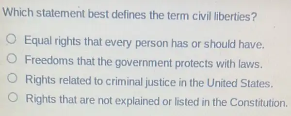 Which statement best defines the term civil liberties?
Equal rights that every person has or should have.
Freedoms that the government protects with laws.
Rights related to criminal justice in the United States.
Rights that are not explained or listed in the Constitution.