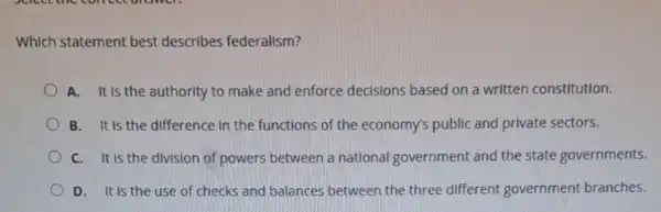 Which statement best describes federalism?
A. It is the authority to make and enforce decisions based on a written constitution.
B. It is the difference in the functions of the economy's public and private sectors.
C. It is the division of powers between a national government and the state governments.
D. It is the use of checks and balances between the three different government branches.