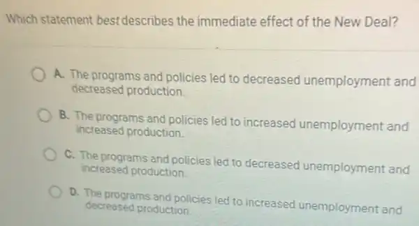 Which statement best describes the immediate effect of the New Deal?
A. The programs and policies led to decreased unemployment and
decreased production
B. The programs and policies led to increased unemployment and
increased production
C. The programs and policies led to decreased unemployment and
increased production
D. The programs and policies led to increased unemployment and
decreased production