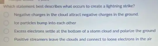 Which statement best describes what occurs to create a lightning strike?
Negative charges in the cloud attract negative charges in the ground.
Ice particles bump into each other
Excess electrons settle at the bottom of a storm cloud and polarize the ground
Positive streamers leave the clouds and connect to loose electrons in the air