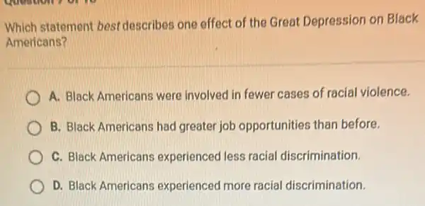 Which statement best describes one effect of the Great Depression on Black
Americans?
A. Black Americans were involved in fewer cases of racial violence.
B. Black Americans had greater job opportunities than before.
C. Black Americans experienced less racial discrimination.
D. Black Americans experienced more racial discrimination.