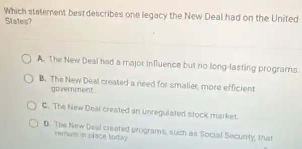 Which statement best describes one legacy the New Deal had on the United
States?
A. The New Deal had a major influence but no long-lasting programs.
B. The New Deal created a need for smaller, more efficient
government.
C. The New Deal created an unregulated stock market
D. The New Deal created programs, such as Social Security, that
remain in place today