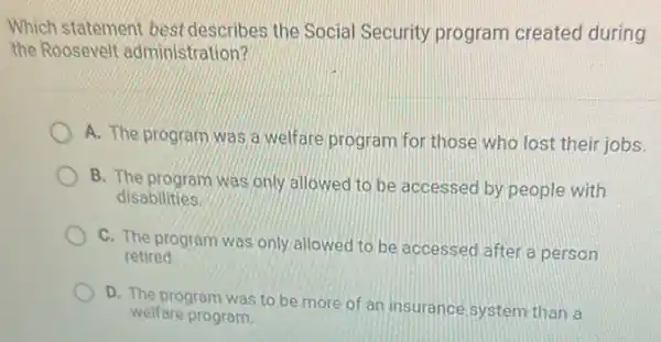 Which statement best describes the Social Security program created during
the Roosevelt administration?
A. The program was a welfare program for those who lost their jobs.
B. The program was only allowed to be accessed by people with
disabilities.
C. The program was only allowed to be accessed after a person
retired
D. The program was to be more of an insurance system than a
welfare program.