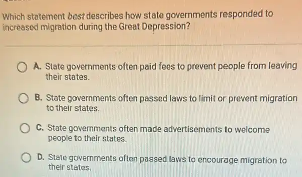 Which statement best describes how state governments responded to
increased migration during the Great Depression?
A. State governments often paid fees to prevent people from leaving
their states.
B. State governments often passed laws to limit or prevent migration
to their states.
C. State governments often made advertisements to welcome
people to their states.
D. State governments often passed laws to encourage migration to
their states.