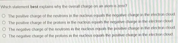 Which statement best explains why the overall charge on an atom is zero?
The positive charge of the neutrons in the nucleus equals the negative charge in the electron cloud
The positive charge of the protons in the nucleus equals the negative charge in the electron cloud
The negative charge of the neutrons in the nucleus equals the positive charge in the electron cloud
The negative charge of the protons in the nucleus equals the positive charge in the electron cloud