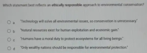 Which statement best reflects an ethically responsible approach to environmental conservation?
a "Technology will solve all environmental issues, so conservation is unnecessary."
b "Natural resources exist for human exploitation and economic gain."
"Humans have a moral duty to protect ecosystems for all living beings."
d 'Only wealthy nations should be responsible for environmental protection: